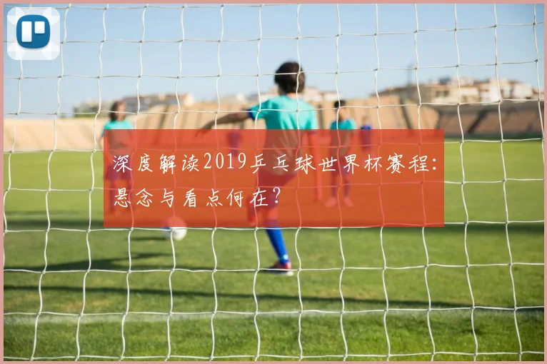 深度解读2019乒乓球世界杯赛程：悬念与看点何在？
