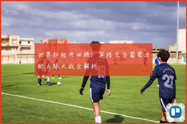 世界杯经典回顾：英格兰与葡萄牙的点球大战全解析