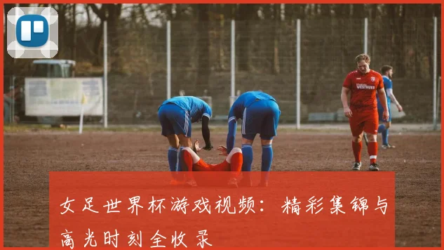 女足世界杯游戏视频：精彩集锦与高光时刻全收录