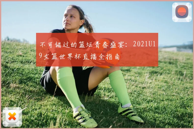 不可错过的篮坛青春盛宴：2021U19女篮世界杯直播全指南